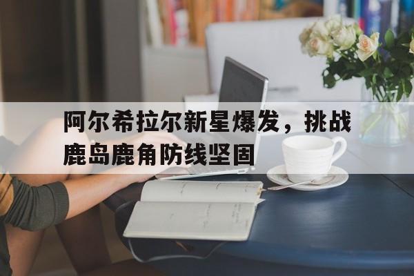 九游网页版-包含阿尔希拉尔新星爆发，挑战鹿岛鹿角防线坚固的词条