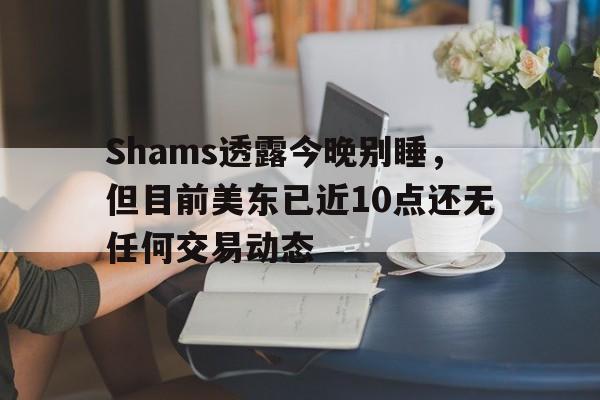 九游体育网页版-包含Shams透露今晚别睡，但目前美东已近10点还无任何交易动态的词条